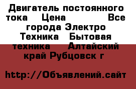 Двигатель постоянного тока. › Цена ­ 12 000 - Все города Электро-Техника » Бытовая техника   . Алтайский край,Рубцовск г.